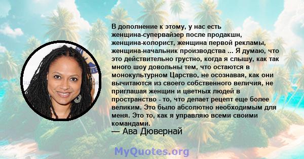 В дополнение к этому, у нас есть женщина-супервайзер после продакшн, женщина-колорист, женщина первой рекламы, женщина-начальник производства ... Я думаю, что это действительно грустно, когда я слышу, как так много шоу