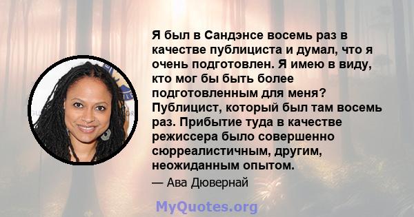 Я был в Сандэнсе восемь раз в качестве публициста и думал, что я очень подготовлен. Я имею в виду, кто мог бы быть более подготовленным для меня? Публицист, который был там восемь раз. Прибытие туда в качестве режиссера 