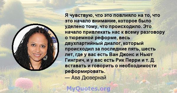 Я чувствую, что это повлияло на то, что это начало внимание, которое было уделено тому, что происходило. Это начало привлекать нас к всему разговору о тюремной реформе, весь двухпартийный диалог, который происходил за