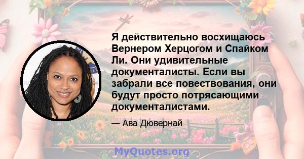 Я действительно восхищаюсь Вернером Херцогом и Спайком Ли. Они удивительные документалисты. Если вы забрали все повествования, они будут просто потрясающими документалистами.