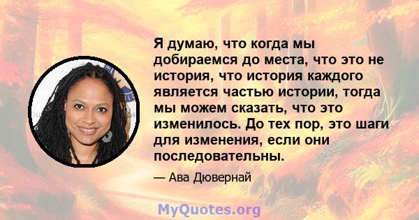 Я думаю, что когда мы добираемся до места, что это не история, что история каждого является частью истории, тогда мы можем сказать, что это изменилось. До тех пор, это шаги для изменения, если они последовательны.