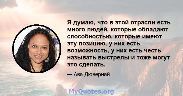 Я думаю, что в этой отрасли есть много людей, которые обладают способностью, которые имеют эту позицию, у них есть возможность, у них есть честь называть выстрелы и тоже могут это сделать.