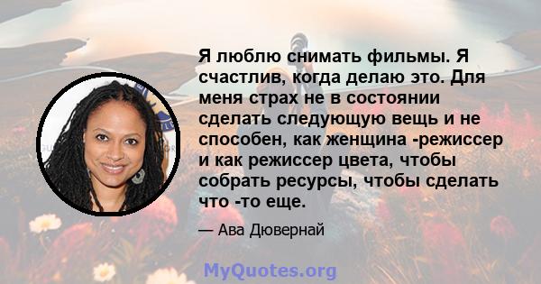 Я люблю снимать фильмы. Я счастлив, когда делаю это. Для меня страх не в состоянии сделать следующую вещь и не способен, как женщина -режиссер и как режиссер цвета, чтобы собрать ресурсы, чтобы сделать что -то еще.