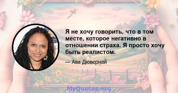 Я не хочу говорить, что в том месте, которое негативно в отношении страха. Я просто хочу быть реалистом.