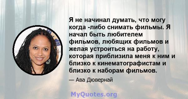 Я не начинал думать, что могу когда -либо снимать фильмы. Я начал быть любителем фильмов, любящих фильмов и желая устроиться на работу, которая приблизила меня к ним и близко к кинематографистам и близко к наборам