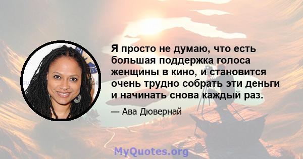 Я просто не думаю, что есть большая поддержка голоса женщины в кино, и становится очень трудно собрать эти деньги и начинать снова каждый раз.