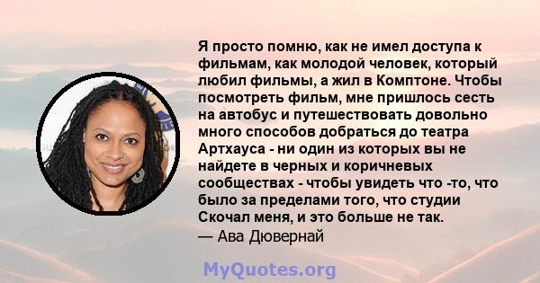 Я просто помню, как не имел доступа к фильмам, как молодой человек, который любил фильмы, а жил в Комптоне. Чтобы посмотреть фильм, мне пришлось сесть на автобус и путешествовать довольно много способов добраться до