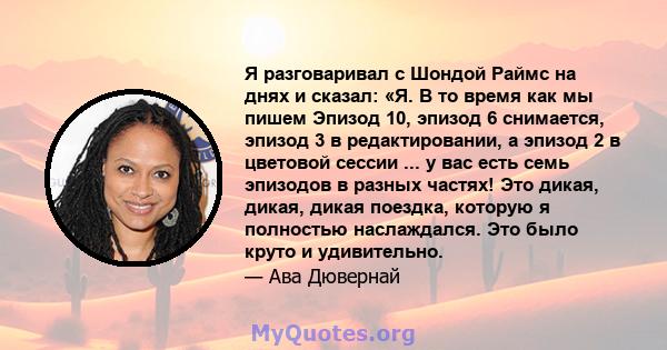 Я разговаривал с Шондой Раймс на днях и сказал: «Я. В то время как мы пишем Эпизод 10, эпизод 6 снимается, эпизод 3 в редактировании, а эпизод 2 в цветовой сессии ... у вас есть семь эпизодов в разных частях! Это дикая, 