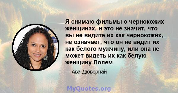 Я снимаю фильмы о чернокожих женщинах, и это не значит, что вы не видите их как чернокожих, не означает, что он не видит их как белого мужчину, или она не может видеть их как белую женщину Полем