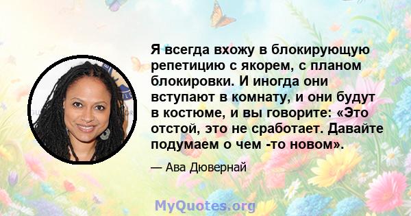 Я всегда вхожу в блокирующую репетицию с якорем, с планом блокировки. И иногда они вступают в комнату, и они будут в костюме, и вы говорите: «Это отстой, это не сработает. Давайте подумаем о чем -то новом».