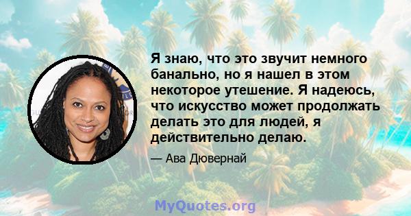 Я знаю, что это звучит немного банально, но я нашел в этом некоторое утешение. Я надеюсь, что искусство может продолжать делать это для людей, я действительно делаю.