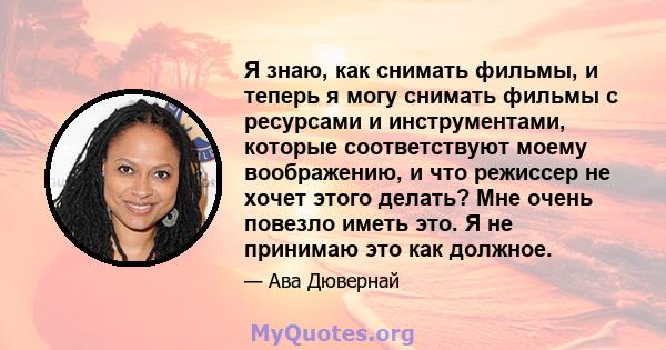 Я знаю, как снимать фильмы, и теперь я могу снимать фильмы с ресурсами и инструментами, которые соответствуют моему воображению, и что режиссер не хочет этого делать? Мне очень повезло иметь это. Я не принимаю это как