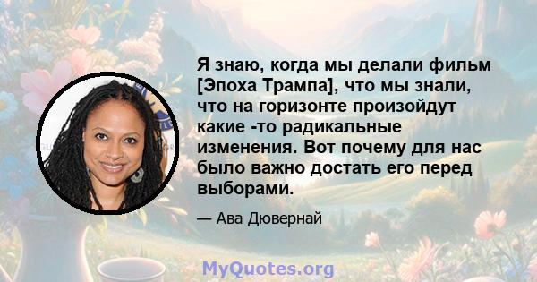 Я знаю, когда мы делали фильм [Эпоха Трампа], что мы знали, что на горизонте произойдут какие -то радикальные изменения. Вот почему для нас было важно достать его перед выборами.