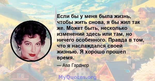 Если бы у меня была жизнь, чтобы жить снова, я бы жил так же. Может быть, несколько изменений здесь или там, но ничего особенного. Правда в том, что я наслаждался своей жизнью. Я хорошо прошел время.