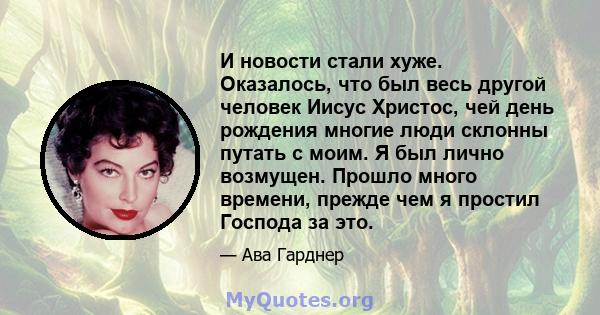 И новости стали хуже. Оказалось, что был весь другой человек Иисус Христос, чей день рождения многие люди склонны путать с моим. Я был лично возмущен. Прошло много времени, прежде чем я простил Господа за это.