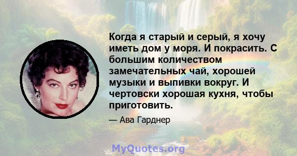 Когда я старый и серый, я хочу иметь дом у моря. И покрасить. С большим количеством замечательных чай, хорошей музыки и выпивки вокруг. И чертовски хорошая кухня, чтобы приготовить.