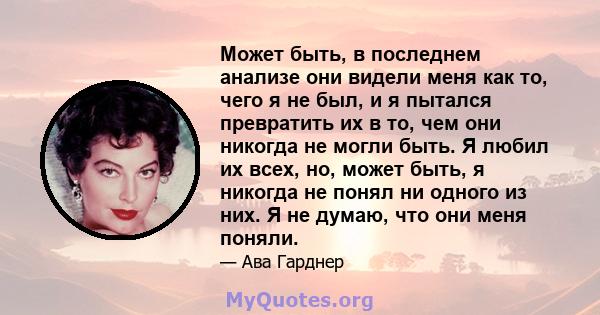 Может быть, в последнем анализе они видели меня как то, чего я не был, и я пытался превратить их в то, чем они никогда не могли быть. Я любил их всех, но, может быть, я никогда не понял ни одного из них. Я не думаю, что 