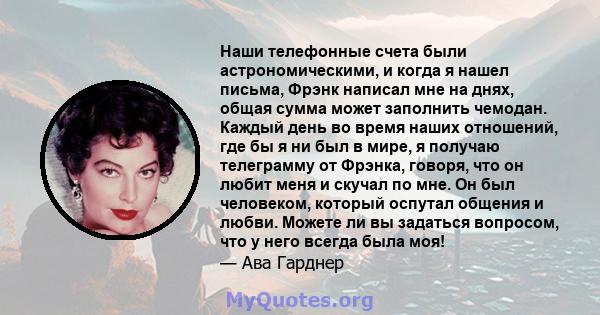 Наши телефонные счета были астрономическими, и когда я нашел письма, Фрэнк написал мне на днях, общая сумма может заполнить чемодан. Каждый день во время наших отношений, где бы я ни был в мире, я получаю телеграмму от