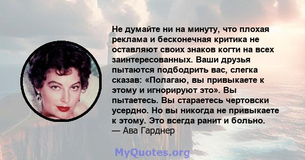 Не думайте ни на минуту, что плохая реклама и бесконечная критика не оставляют своих знаков когти на всех заинтересованных. Ваши друзья пытаются подбодрить вас, слегка сказав: «Полагаю, вы привыкаете к этому и