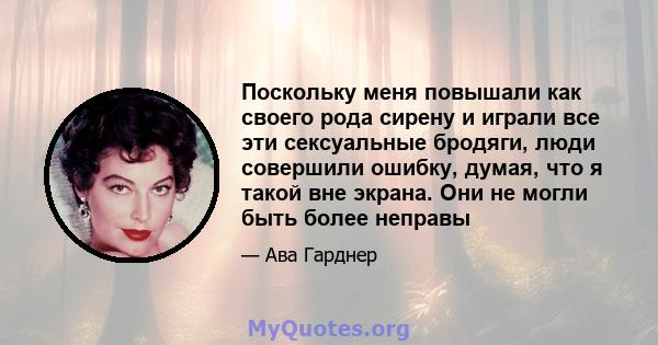 Поскольку меня повышали как своего рода сирену и играли все эти сексуальные бродяги, люди совершили ошибку, думая, что я такой вне экрана. Они не могли быть более неправы