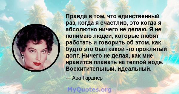 Правда в том, что единственный раз, когда я счастлив, это когда я абсолютно ничего не делаю. Я не понимаю людей, которые любят работать и говорить об этом, как будто это был какой -то проклятый долг. Ничего не делая,