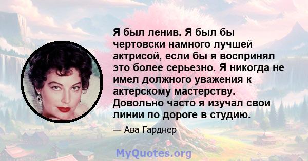 Я был ленив. Я был бы чертовски намного лучшей актрисой, если бы я воспринял это более серьезно. Я никогда не имел должного уважения к актерскому мастерству. Довольно часто я изучал свои линии по дороге в студию.