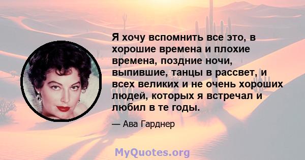 Я хочу вспомнить все это, в хорошие времена и плохие времена, поздние ночи, выпившие, танцы в рассвет, и всех великих и не очень хороших людей, которых я встречал и любил в те годы.