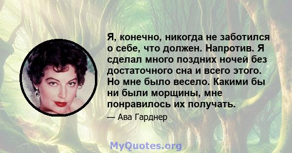 Я, конечно, никогда не заботился о себе, что должен. Напротив. Я сделал много поздних ночей без достаточного сна и всего этого. Но мне было весело. Какими бы ни были морщины, мне понравилось их получать.