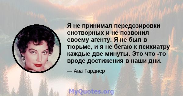 Я не принимал передозировки снотворных и не позвонил своему агенту. Я не был в тюрьме, и я не бегаю к психиатру каждые две минуты. Это что -то вроде достижения в наши дни.