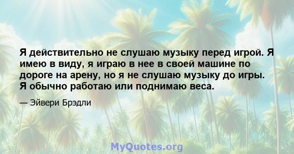 Я действительно не слушаю музыку перед игрой. Я имею в виду, я играю в нее в своей машине по дороге на арену, но я не слушаю музыку до игры. Я обычно работаю или поднимаю веса.