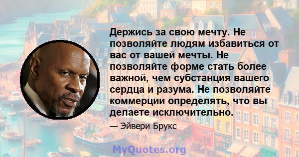 Держись за свою мечту. Не позволяйте людям избавиться от вас от вашей мечты. Не позволяйте форме стать более важной, чем субстанция вашего сердца и разума. Не позволяйте коммерции определять, что вы делаете