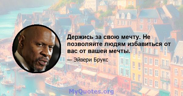 Держись за свою мечту. Не позволяйте людям избавиться от вас от вашей мечты.