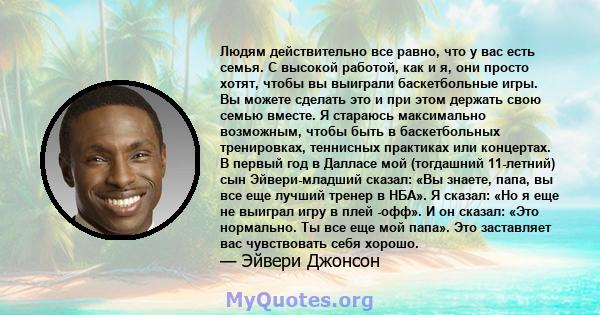 Людям действительно все равно, что у вас есть семья. С высокой работой, как и я, они просто хотят, чтобы вы выиграли баскетбольные игры. Вы можете сделать это и при этом держать свою семью вместе. Я стараюсь максимально 