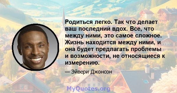 Родиться легко. Так что делает ваш последний вдох. Все, что между ними, это самое сложное. Жизнь находится между ними, и она будет предлагать проблемы и возможности, не относящиеся к измерению.