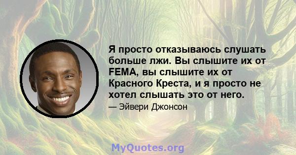 Я просто отказываюсь слушать больше лжи. Вы слышите их от FEMA, вы слышите их от Красного Креста, и я просто не хотел слышать это от него.