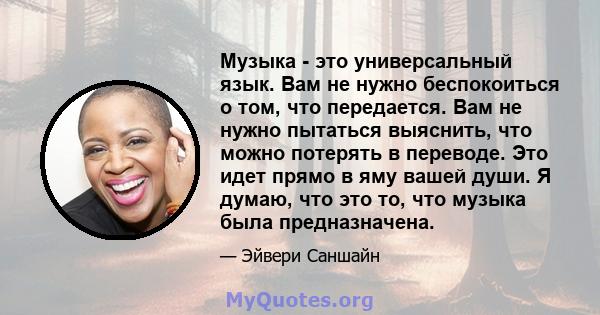 Музыка - это универсальный язык. Вам не нужно беспокоиться о том, что передается. Вам не нужно пытаться выяснить, что можно потерять в переводе. Это идет прямо в яму вашей души. Я думаю, что это то, что музыка была