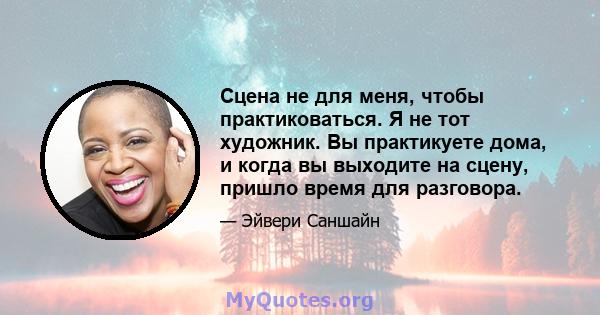 Сцена не для меня, чтобы практиковаться. Я не тот художник. Вы практикуете дома, и когда вы выходите на сцену, пришло время для разговора.