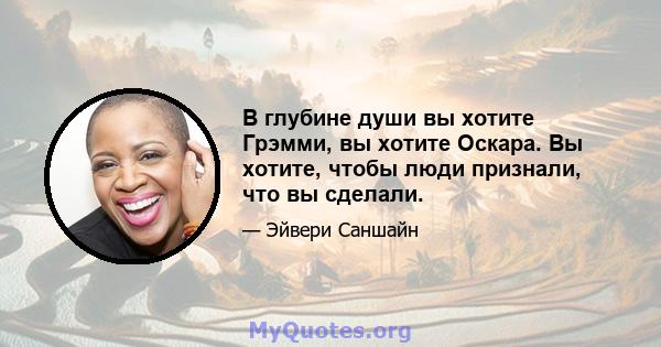 В глубине души вы хотите Грэмми, вы хотите Оскара. Вы хотите, чтобы люди признали, что вы сделали.