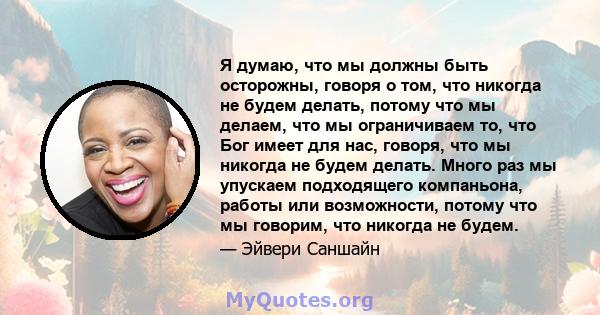 Я думаю, что мы должны быть осторожны, говоря о том, что никогда не будем делать, потому что мы делаем, что мы ограничиваем то, что Бог имеет для нас, говоря, что мы никогда не будем делать. Много раз мы упускаем