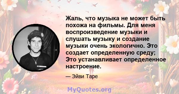 Жаль, что музыка не может быть похожа на фильмы. Для меня воспроизведение музыки и слушать музыку и создание музыки очень экологично. Это создает определенную среду; Это устанавливает определенное настроение.