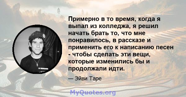 Примерно в то время, когда я выпал из колледжа, я решил начать брать то, что мне понравилось, в рассказе и применить его к написанию песен - чтобы сделать эти вещи, которые изменились бы и продолжали идти.