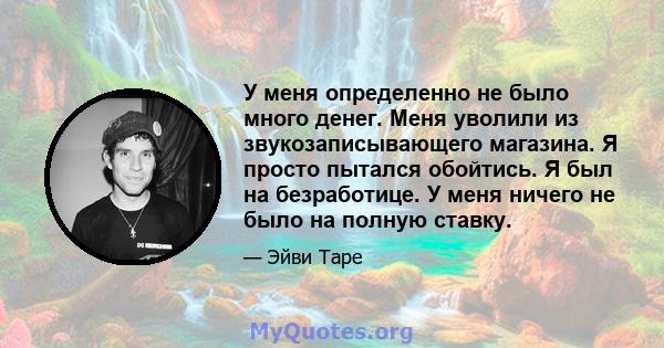 У меня определенно не было много денег. Меня уволили из звукозаписывающего магазина. Я просто пытался обойтись. Я был на безработице. У меня ничего не было на полную ставку.