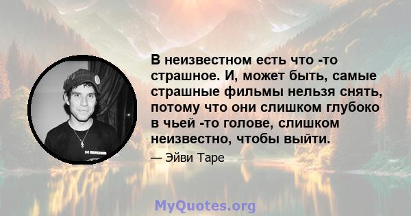 В неизвестном есть что -то страшное. И, может быть, самые страшные фильмы нельзя снять, потому что они слишком глубоко в чьей -то голове, слишком неизвестно, чтобы выйти.