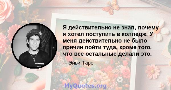 Я действительно не знал, почему я хотел поступить в колледж. У меня действительно не было причин пойти туда, кроме того, что все остальные делали это.