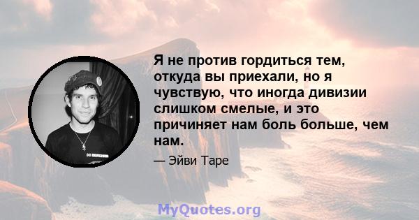 Я не против гордиться тем, откуда вы приехали, но я чувствую, что иногда дивизии слишком смелые, и это причиняет нам боль больше, чем нам.