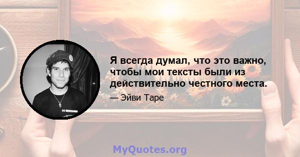 Я всегда думал, что это важно, чтобы мои тексты были из действительно честного места.