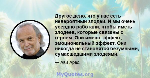 Другое дело, что у нас есть невероятный злодей. И мы очень усердно работали, чтобы иметь злодеев, которые связаны с героем. Они имеют эффект, эмоциональный эффект. Они никогда не становятся безумными, сумасшедшими