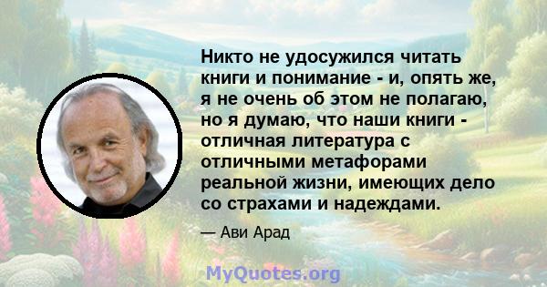 Никто не удосужился читать книги и понимание - и, опять же, я не очень об этом не полагаю, но я думаю, что наши книги - отличная литература с отличными метафорами реальной жизни, имеющих дело со страхами и надеждами.