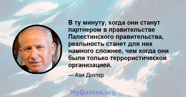 В ту минуту, когда они станут партнером в правительстве Палестинского правительства, реальность станет для них намного сложнее, чем когда они были только террористической организацией.