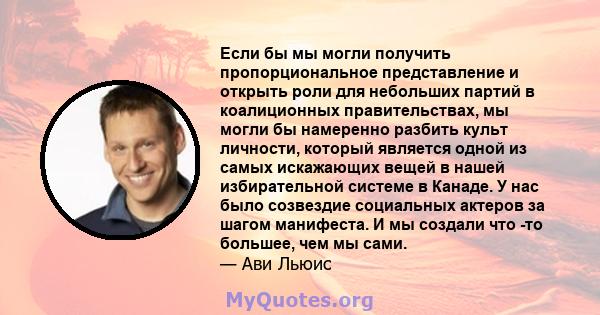 Если бы мы могли получить пропорциональное представление и открыть роли для небольших партий в коалиционных правительствах, мы могли бы намеренно разбить культ личности, который является одной из самых искажающих вещей